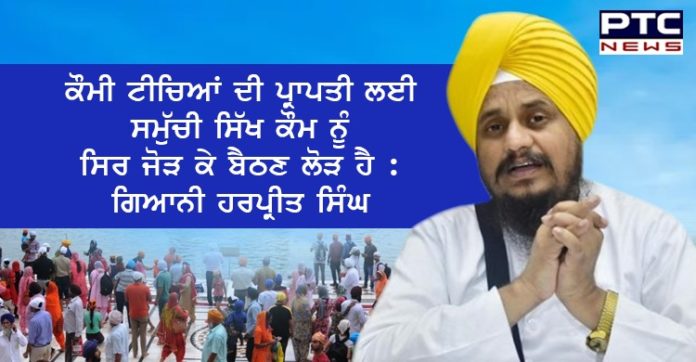 ਕੌਮੀ ਟੀਚਿਆਂ ਦੀ ਪ੍ਰਾਪਤੀ ਲਈ ਸਮੁੱਚੀ ਸਿੱਖ ਕੌਮ ਨੂੰ ਸਿਰ ਜੋੜ ਕੇ ਬੈਠਣ ਲੋੜ ਹੈ : ਗਿਆਨੀ ਹਰਪ੍ਰੀਤ ਸਿੰਘ The entire Sikh community needs to unite to achieve national goals: Giani Harpreet Singh